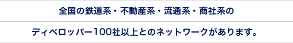 全国の鉄道系・不動産系・流通系・商社系のディベロッパー100社以上とのネットワークがあります。